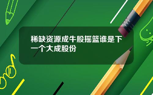 稀缺资源成牛股摇篮谁是下一个大成股份