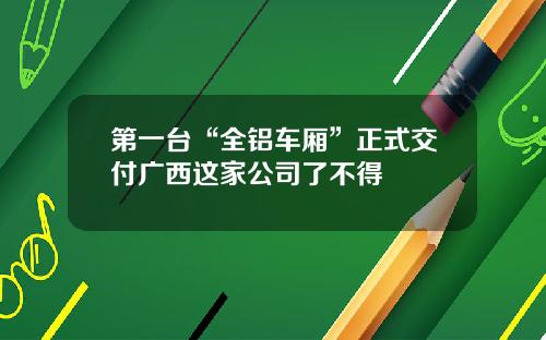第一台“全铝车厢”正式交付广西这家公司了不得
