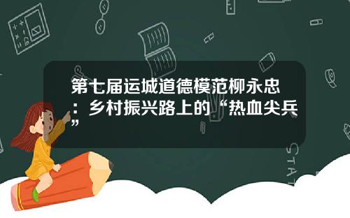 第七届运城道德模范柳永忠：乡村振兴路上的“热血尖兵”
