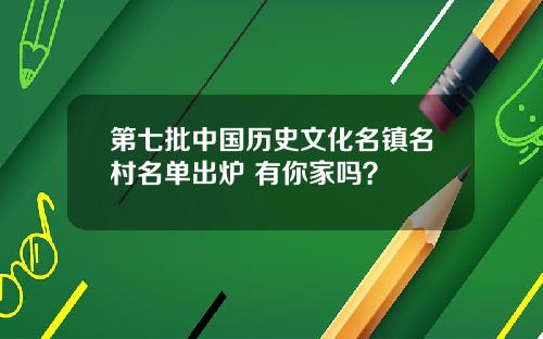 第七批中国历史文化名镇名村名单出炉 有你家吗？