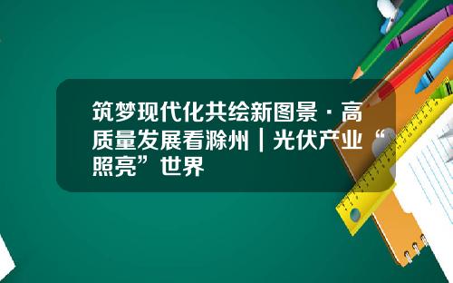 筑梦现代化共绘新图景·高质量发展看滁州｜光伏产业“照亮”世界