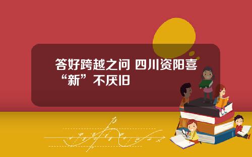 答好跨越之问 四川资阳喜“新”不厌旧