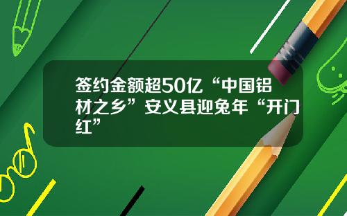 签约金额超50亿“中国铝材之乡”安义县迎兔年“开门红”