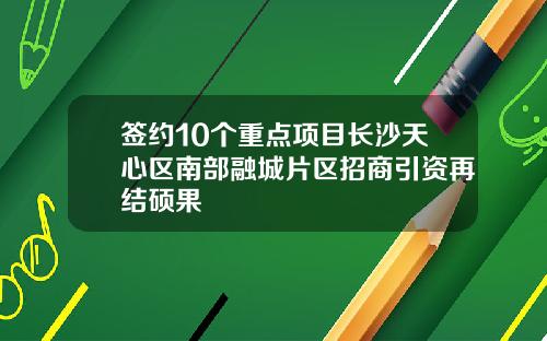 签约10个重点项目长沙天心区南部融城片区招商引资再结硕果