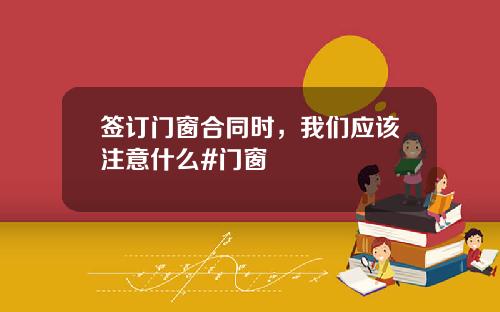 签订门窗合同时，我们应该注意什么#门窗