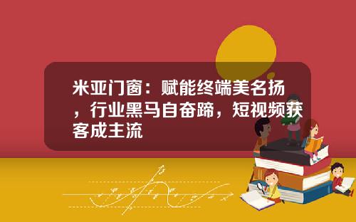 米亚门窗：赋能终端美名扬，行业黑马自奋蹄，短视频获客成主流