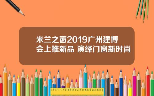 米兰之窗2019广州建博会上推新品 演绎门窗新时尚