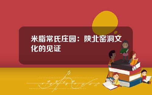 米脂常氏庄园：陕北窑洞文化的见证