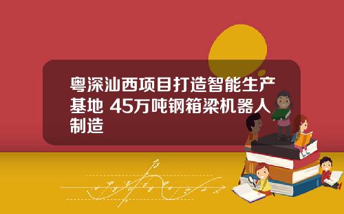 粤深汕西项目打造智能生产基地 45万吨钢箱梁机器人制造