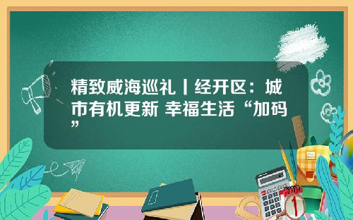 精致威海巡礼丨经开区：城市有机更新 幸福生活“加码”