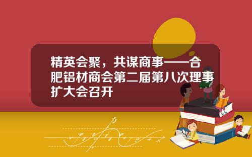 精英会聚，共谋商事——合肥铝材商会第二届第八次理事扩大会召开