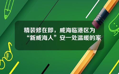 精装修在即，威海临港区为“新威海人”安一处温暖的家