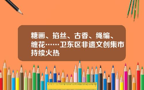 糖画、掐丝、古香、绳编、缠花……卫东区非遗文创集市持续火热
