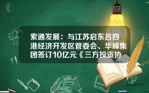 索通发展：与江苏启东吕四港经济开发区管委会、华峰集团签订10亿元《三方投资协议书》
