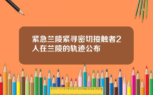 紧急兰陵紧寻密切接触者2人在兰陵的轨迹公布