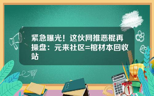 紧急曝光！这伙网推恶棍再操盘：元来社区=棺材本回收站