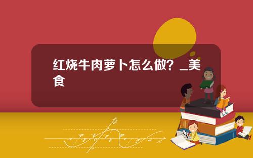 红烧牛肉萝卜怎么做？_美食