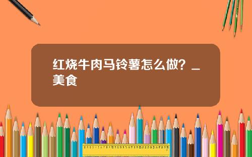 红烧牛肉马铃薯怎么做？_美食