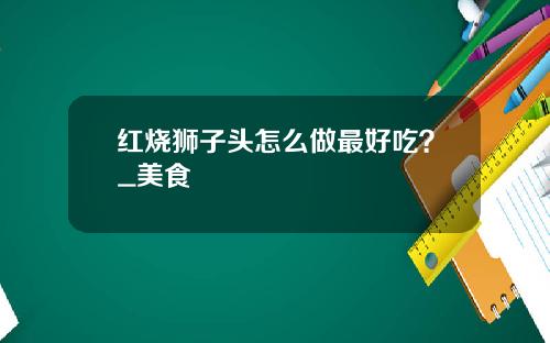 红烧狮子头怎么做最好吃？_美食