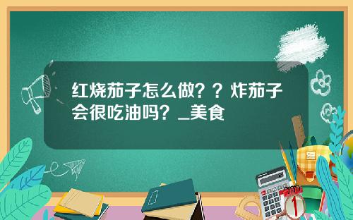 红烧茄子怎么做？？炸茄子会很吃油吗？_美食