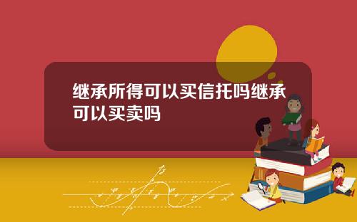 继承所得可以买信托吗继承可以买卖吗