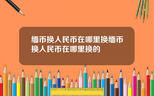 缅币换人民币在哪里换缅币换人民币在哪里换的