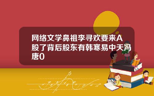 网络文学鼻祖李寻欢要来A股了背后股东有韩寒易中天冯唐0