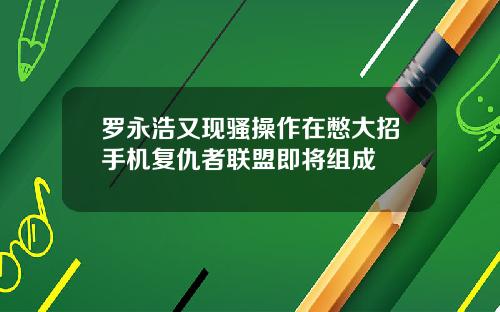 罗永浩又现骚操作在憋大招手机复仇者联盟即将组成