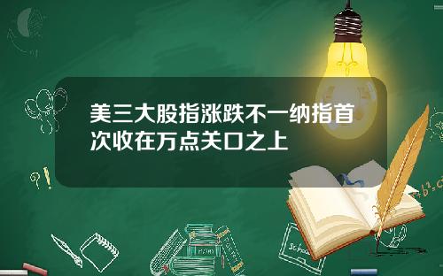 美三大股指涨跌不一纳指首次收在万点关口之上