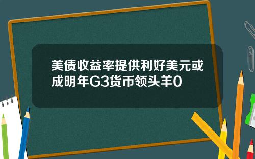 美债收益率提供利好美元或成明年G3货币领头羊0