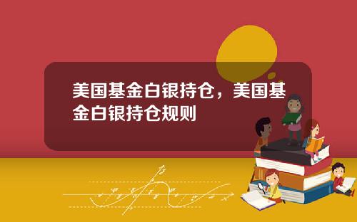 美国基金白银持仓，美国基金白银持仓规则