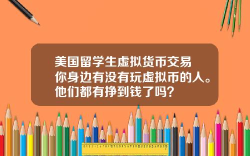 美国留学生虚拟货币交易 你身边有没有玩虚拟币的人。他们都有挣到钱了吗？
