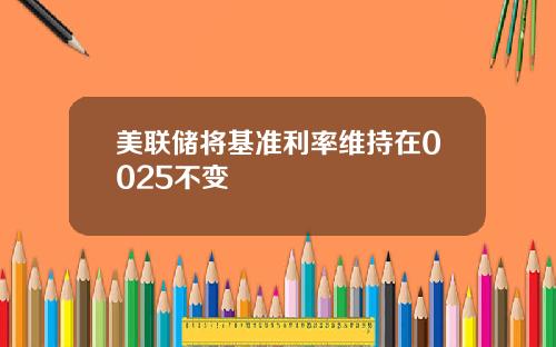 美联储将基准利率维持在0025不变