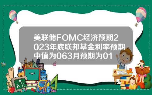 美联储FOMC经济预期2023年底联邦基金利率预期中值为063月预期为01