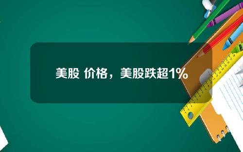 美股 价格，美股跌超1%