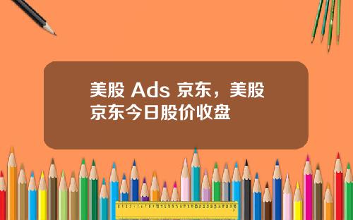 美股 Ads 京东，美股京东今日股价收盘