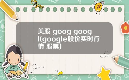美股 goog googl(google股价实时行情 股票)