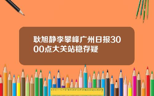 耿旭静李攀峰广州日报3000点大关站稳存疑