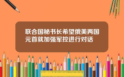 联合国秘书长希望俄美两国元首就加强军控进行对话