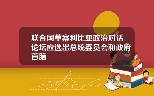 联合国草案利比亚政治对话论坛应选出总统委员会和政府首脑