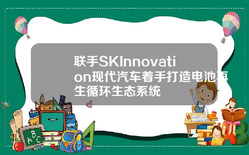 联手SKInnovation现代汽车着手打造电池再生循环生态系统