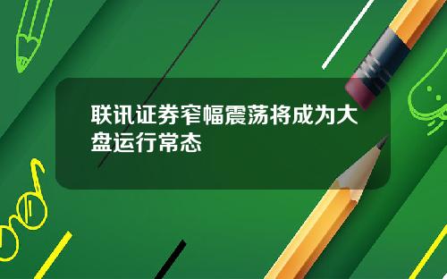 联讯证券窄幅震荡将成为大盘运行常态