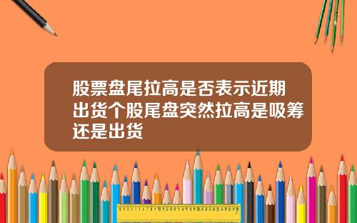 股票盘尾拉高是否表示近期出货个股尾盘突然拉高是吸筹还是出货