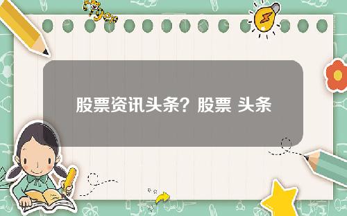 股票资讯头条？股票 头条