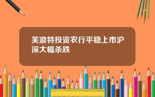 芙浪特投资农行平稳上市沪深大幅杀跌