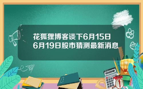 花狐狸博客谈下6月15日6月19日股市猜测最新消息