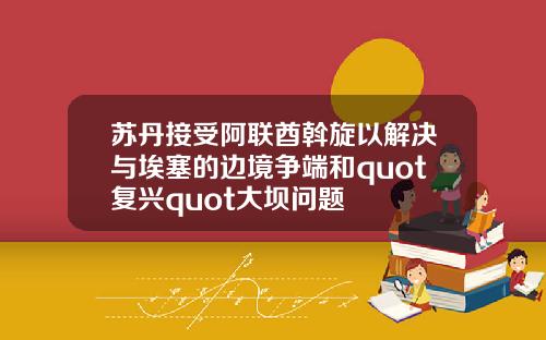 苏丹接受阿联酋斡旋以解决与埃塞的边境争端和quot复兴quot大坝问题