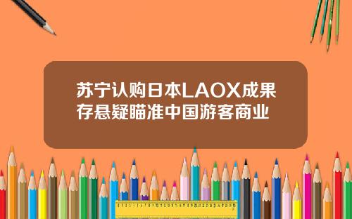 苏宁认购日本LAOX成果存悬疑瞄准中国游客商业
