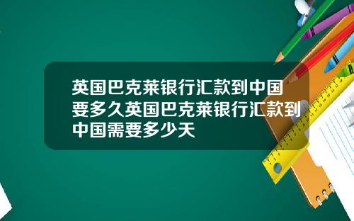 英国巴克莱银行汇款到中国要多久英国巴克莱银行汇款到中国需要多少天