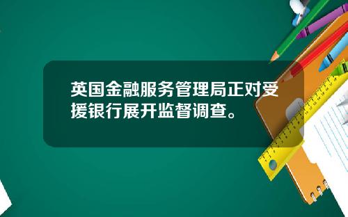 英国金融服务管理局正对受援银行展开监督调查。